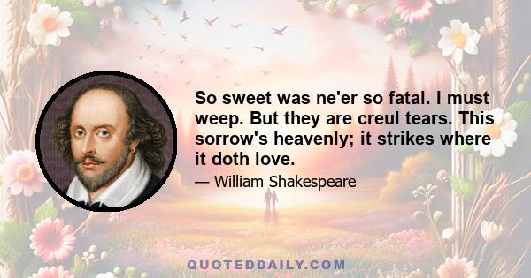 So sweet was ne'er so fatal. I must weep. But they are creul tears. This sorrow's heavenly; it strikes where it doth love.