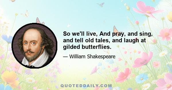 So we'll live, And pray, and sing, and tell old tales, and laugh at gilded butterflies.