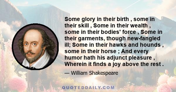 Some glory in their birth , some in their skill , Some in their wealth , some in their bodies' force , Some in their garments, though new-fangled ill; Some in their hawks and hounds , some in their horse ; And every