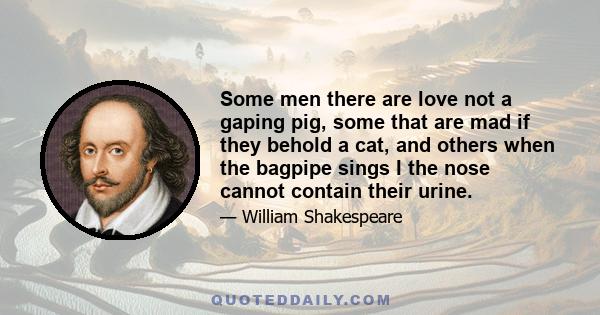 Some men there are love not a gaping pig, some that are mad if they behold a cat, and others when the bagpipe sings I the nose cannot contain their urine.