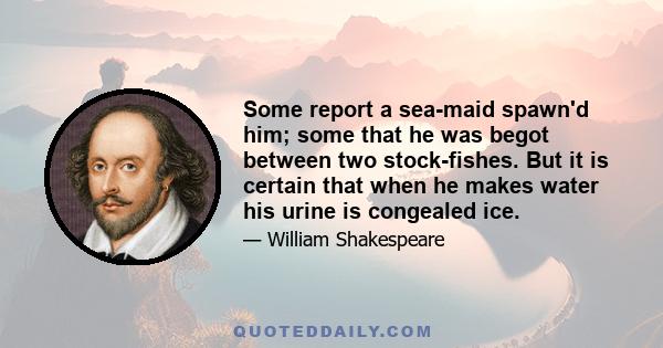 Some report a sea-maid spawn'd him; some that he was begot between two stock-fishes. But it is certain that when he makes water his urine is congealed ice.