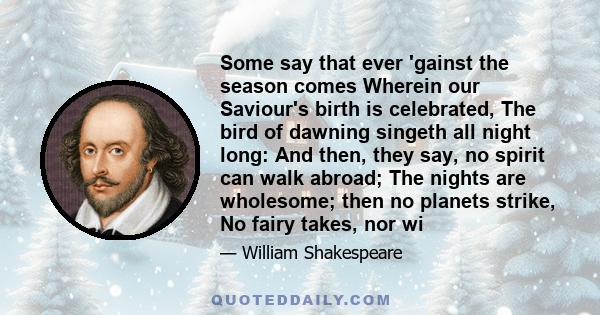 Some say that ever 'gainst the season comes Wherein our Saviour's birth is celebrated, The bird of dawning singeth all night long: And then, they say, no spirit can walk abroad; The nights are wholesome; then no planets 