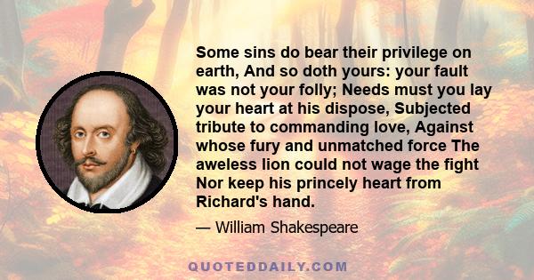 Some sins do bear their privilege on earth, And so doth yours: your fault was not your folly; Needs must you lay your heart at his dispose, Subjected tribute to commanding love, Against whose fury and unmatched force