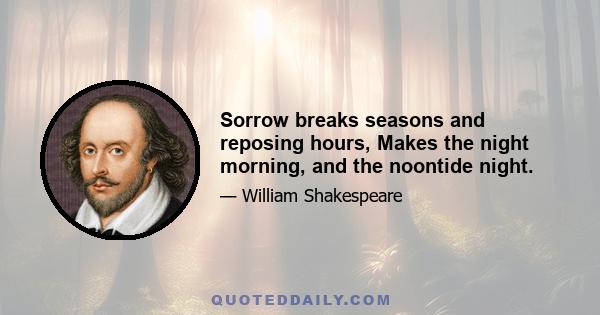 Sorrow breaks seasons and reposing hours, Makes the night morning, and the noontide night.