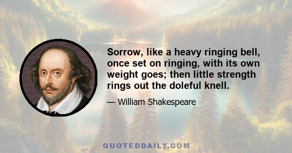 Sorrow, like a heavy ringing bell, once set on ringing, with its own weight goes; then little strength rings out the doleful knell.