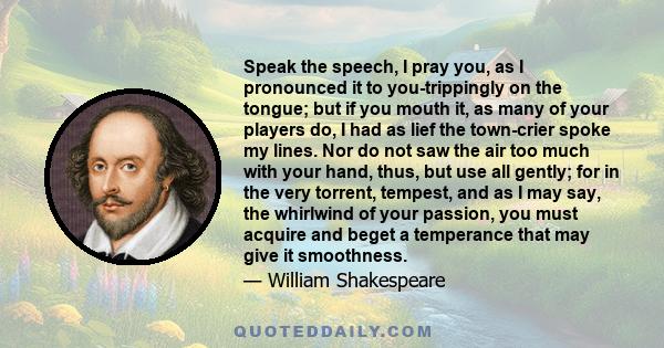 Speak the speech, I pray you, as I pronounced it to you-trippingly on the tongue; but if you mouth it, as many of your players do, I had as lief the town-crier spoke my lines. Nor do not saw the air too much with your