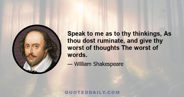 Speak to me as to thy thinkings, As thou dost ruminate, and give thy worst of thoughts The worst of words.