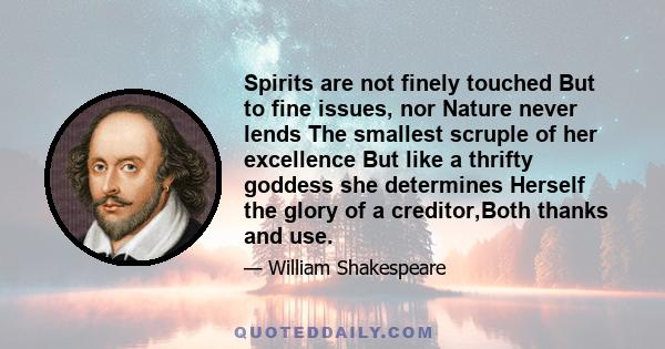 Spirits are not finely touched But to fine issues, nor Nature never lends The smallest scruple of her excellence But like a thrifty goddess she determines Herself the glory of a creditor,Both thanks and use.