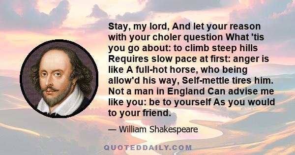 Stay, my lord, And let your reason with your choler question What 'tis you go about: to climb steep hills Requires slow pace at first: anger is like A full-hot horse, who being allow'd his way, Self-mettle tires him.