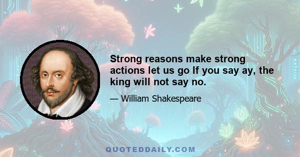 Strong reasons make strong actions let us go If you say ay, the king will not say no.