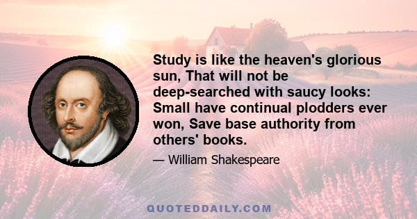 Study is like the heaven's glorious sun, That will not be deep-searched with saucy looks: Small have continual plodders ever won, Save base authority from others' books.