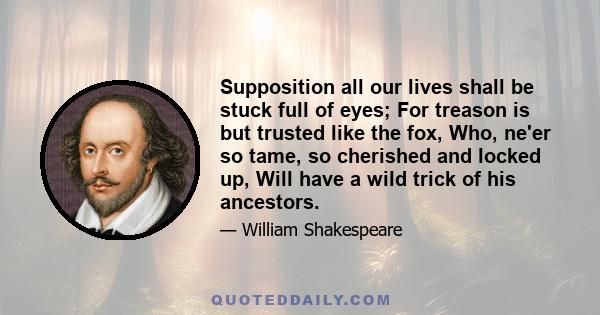 Supposition all our lives shall be stuck full of eyes; For treason is but trusted like the fox, Who, ne'er so tame, so cherished and locked up, Will have a wild trick of his ancestors.