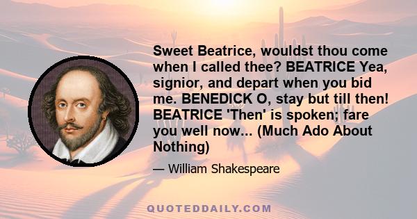 Sweet Beatrice, wouldst thou come when I called thee? BEATRICE Yea, signior, and depart when you bid me. BENEDICK O, stay but till then! BEATRICE 'Then' is spoken; fare you well now... (Much Ado About Nothing)