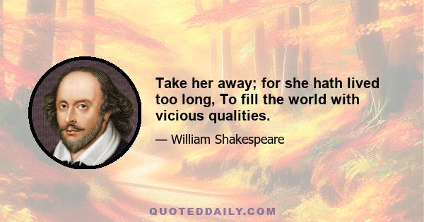 Take her away; for she hath lived too long, To fill the world with vicious qualities.