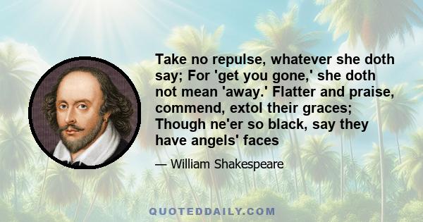 Take no repulse, whatever she doth say; For 'get you gone,' she doth not mean 'away.' Flatter and praise, commend, extol their graces; Though ne'er so black, say they have angels' faces