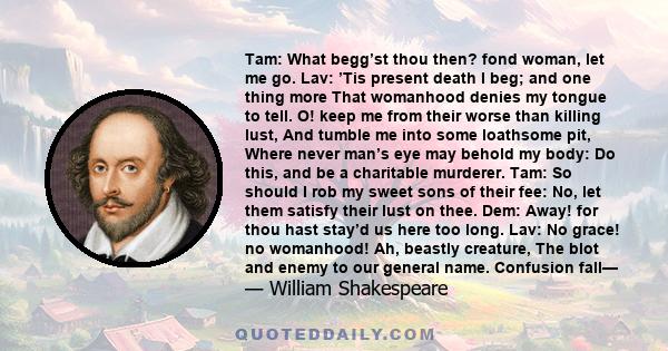 Tam: What begg’st thou then? fond woman, let me go. Lav: ’Tis present death I beg; and one thing more That womanhood denies my tongue to tell. O! keep me from their worse than killing lust, And tumble me into some