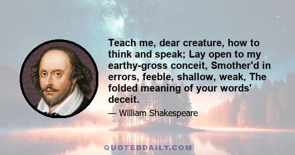 Teach me, dear creature, how to think and speak; Lay open to my earthy-gross conceit, Smother'd in errors, feeble, shallow, weak, The folded meaning of your words' deceit.