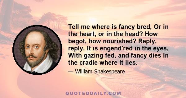 Tell me where is fancy bred, Or in the heart, or in the head? How begot, how nourished? Reply, reply. It is engend'red in the eyes, With gazing fed, and fancy dies In the cradle where it lies.