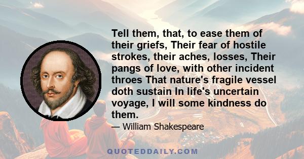 Tell them, that, to ease them of their griefs, Their fear of hostile strokes, their aches, losses, Their pangs of love, with other incident throes That nature's fragile vessel doth sustain In life's uncertain voyage, I