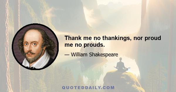 Thank me no thankings, nor proud me no prouds.