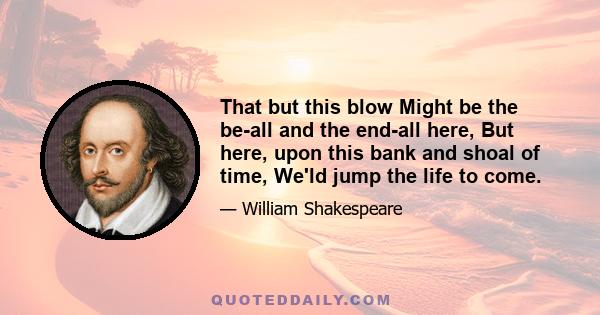 That but this blow Might be the be-all and the end-all here, But here, upon this bank and shoal of time, We'ld jump the life to come.