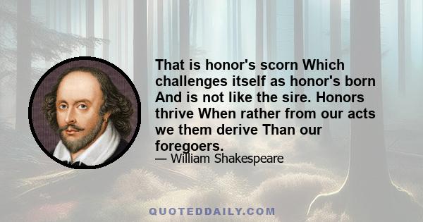 That is honor's scorn Which challenges itself as honor's born And is not like the sire. Honors thrive When rather from our acts we them derive Than our foregoers.