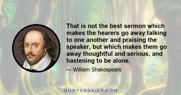 That is not the best sermon which makes the hearers go away talking to one another and praising the speaker, but which makes them go away thoughtful and serious, and hastening to be alone.