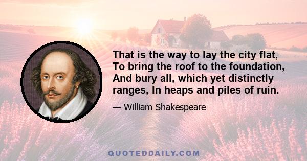 That is the way to lay the city flat, To bring the roof to the foundation, And bury all, which yet distinctly ranges, In heaps and piles of ruin.