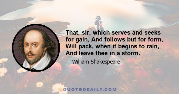 That, sir, which serves and seeks for gain, And follows but for form, Will pack, when it begins to rain, And leave thee in a storm.