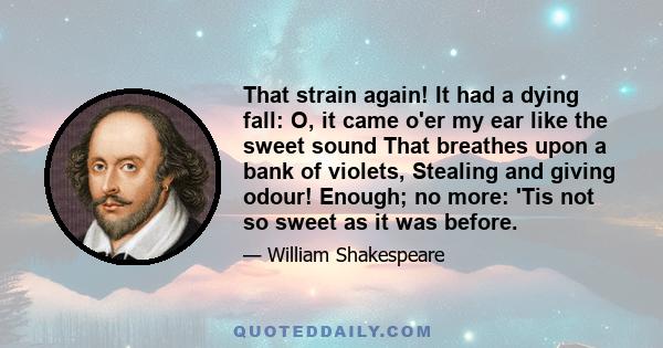 That strain again! It had a dying fall: O, it came o'er my ear like the sweet sound That breathes upon a bank of violets, Stealing and giving odour! Enough; no more: 'Tis not so sweet as it was before.