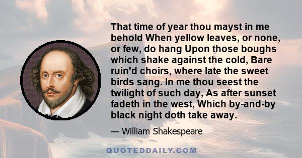 That time of year thou mayst in me behold When yellow leaves, or none, or few, do hang Upon those boughs which shake against the cold, Bare ruin'd choirs, where late the sweet birds sang. In me thou seest the twilight