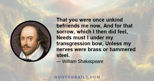 That you were once unkind befriends me now, And for that sorrow, which I then did feel, Needs must I under my transgression bow, Unless my nerves were brass or hammered steel.