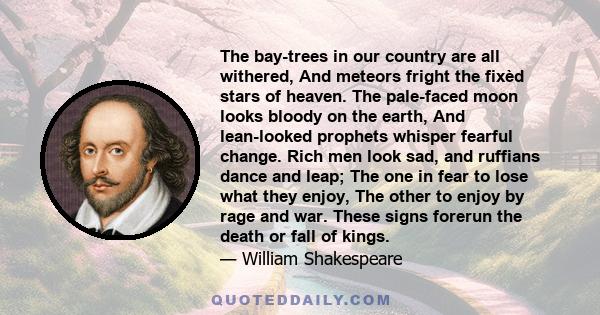 The bay-trees in our country are all withered, And meteors fright the fixèd stars of heaven. The pale-faced moon looks bloody on the earth, And lean-looked prophets whisper fearful change. Rich men look sad, and