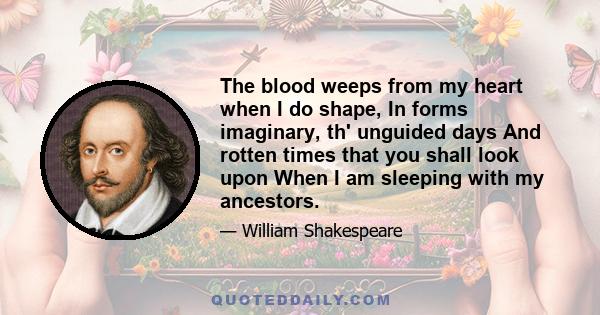 The blood weeps from my heart when I do shape, In forms imaginary, th' unguided days And rotten times that you shall look upon When I am sleeping with my ancestors.