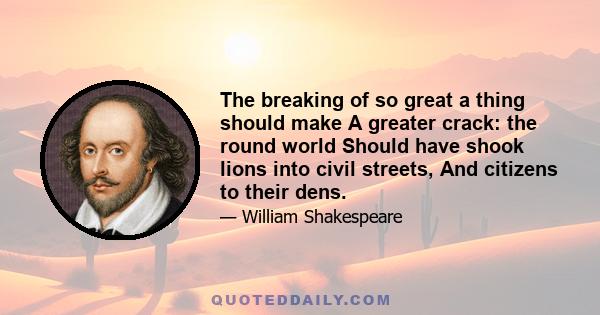 The breaking of so great a thing should make A greater crack: the round world Should have shook lions into civil streets, And citizens to their dens.