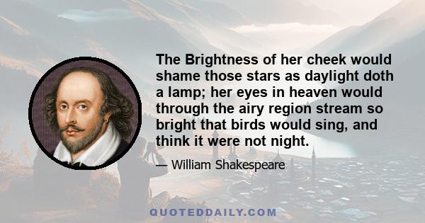 The Brightness of her cheek would shame those stars as daylight doth a lamp; her eyes in heaven would through the airy region stream so bright that birds would sing, and think it were not night.