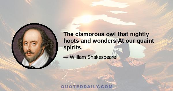 The clamorous owl that nightly hoots and wonders At our quaint spirits.