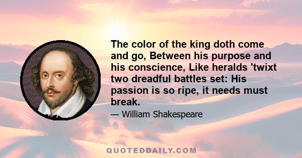 The color of the king doth come and go, Between his purpose and his conscience, Like heralds 'twixt two dreadful battles set: His passion is so ripe, it needs must break.