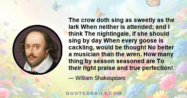 The crow doth sing as sweetly as the lark When neither is attended; and I think The nightingale, if she should sing by day When every goose is cackling, would be thought No better a musician than the wren. How many