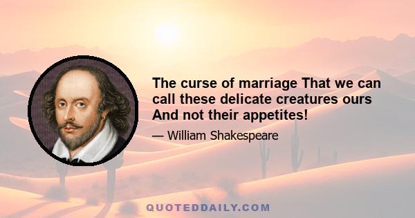 The curse of marriage That we can call these delicate creatures ours And not their appetites!