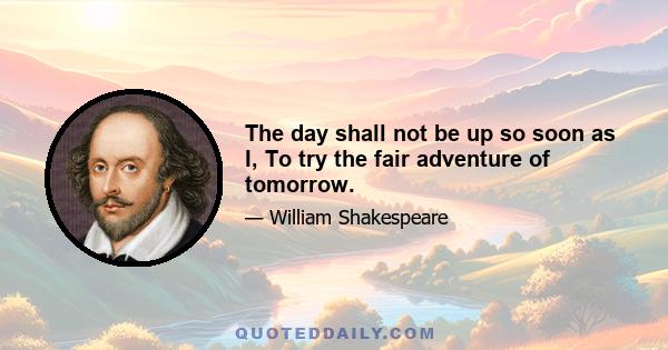 The day shall not be up so soon as I, To try the fair adventure of tomorrow.