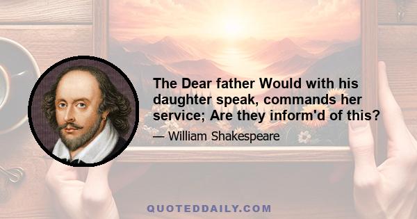 The Dear father Would with his daughter speak, commands her service; Are they inform'd of this?