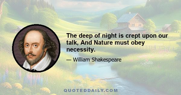 The deep of night is crept upon our talk, And Nature must obey necessity.