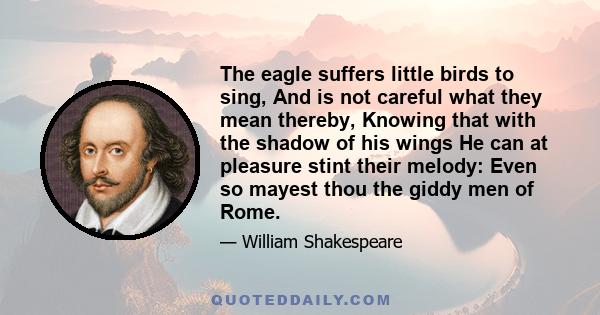 The eagle suffers little birds to sing, And is not careful what they mean thereby, Knowing that with the shadow of his wings He can at pleasure stint their melody: Even so mayest thou the giddy men of Rome.