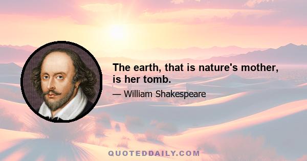 The earth, that is nature's mother, is her tomb.