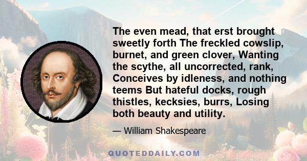 The even mead, that erst brought sweetly forth The freckled cowslip, burnet, and green clover, Wanting the scythe, all uncorrected, rank, Conceives by idleness, and nothing teems But hateful docks, rough thistles,