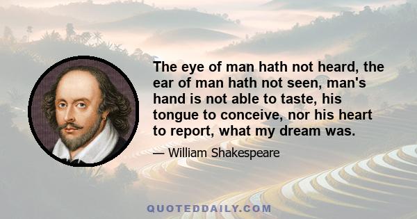 The eye of man hath not heard, the ear of man hath not seen, man's hand is not able to taste, his tongue to conceive, nor his heart to report, what my dream was.