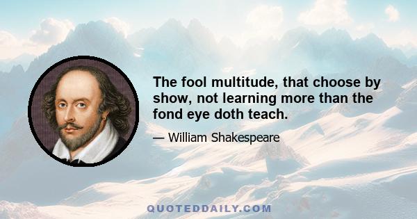 The fool multitude, that choose by show, not learning more than the fond eye doth teach.