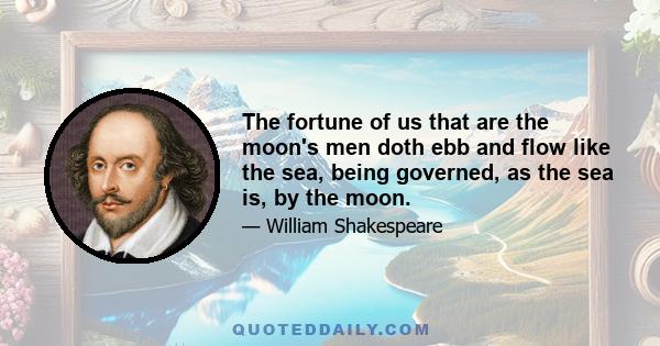 The fortune of us that are the moon's men doth ebb and flow like the sea, being governed, as the sea is, by the moon.