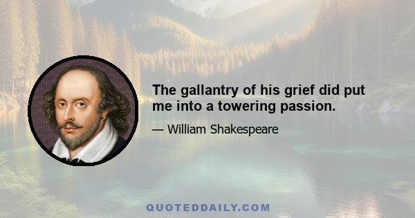 The gallantry of his grief did put me into a towering passion.